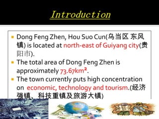 




Dong Feng Zhen, Hou Suo Cun(乌当区 东风
镇) is located at north-east of Guiyang city(贵
阳市).
The total area of Dong Feng Zhen is
approximately 73.67km2.
The town currently puts high concentration
on economic, technology and tourism.(经济
强镇、科技重镇及旅游大镇)

 