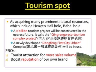 

As acquiring many prominent natural resources,
which include Heaven Hall hole, Babel hole
A 2 billion tourism project will be constructed in the

nearest future. It calls the “Qingrengu eco-tourism
complex project”(情人谷”生态旅游综合体项目)
A newly developed “Dongfeng First City Urban”
Complex(东风第一城城市综合体) will be in use.

PROs:
1) Tourist attraction for more sales volume
2) Boost reputation of our own brand

 