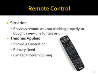 

Situation
 Previous remote was not working properly so

bought a new one for television


Theories Applied
 Stimulus Generation
 Primary Need
 Limited Problem Solving

17

 
