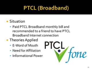 

Situation
 Paid PTCL Broadband monthly bill and

recommended to a friend to have PTCL
Broadband Internet connection


Theories Applied
 E-Word of Mouth
 Need for Affiliation
 Informational Power

19

 