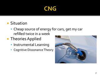 

Situation
 Cheap source of energy for cars, get my car

refilled twice in a week


Theories Applied
 Instrumental Learning
 Cognitive Dissonance Theory

36

 
