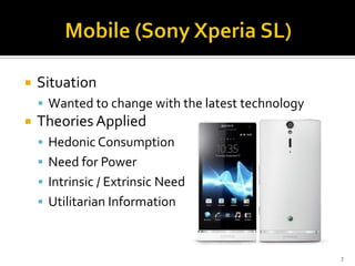 

Situation
 Wanted to change with the latest technology



Theories Applied
 Hedonic Consumption
 Need for Power
 Intrinsic / Extrinsic Need
 Utilitarian Information

7

 