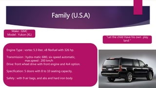 Family (U.S.A)
“Let the child Have his own play
land “
Make : GMC
Model : Yukon (XL)
Engine Type : vortec 5.3 liter, v8 flexfuel with 326 hp.
Transmission : hydra-matic 6l80, six-speed automatic,
max.speed : 200 km/h
Drive: front wheel drive with front engine and 4x4 option.
Specification: 5 doors with 8 to 10 seating capacity,
Safety : with 9 air bags, and abs and hard iron body
 