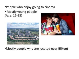 •People who enjoy going to cinema
• Mostly young people
(Age: 16-35)




•Mostly people who are located near Bilkent
 