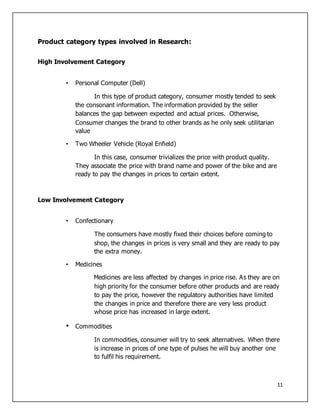 11
Product category types involved in Research:
High Involvement Category
• Personal Computer (Dell)
In this type of product category, consumer mostly tended to seek
the consonant information. The information provided by the seller
balances the gap between expected and actual prices. Otherwise,
Consumer changes the brand to other brands as he only seek utilitarian
value
• Two Wheeler Vehicle (Royal Enfield)
In this case, consumer trivializes the price with product quality.
They associate the price with brand name and power of the bike and are
ready to pay the changes in prices to certain extent.
Low Involvement Category
• Confectionary
The consumers have mostly fixed their choices before coming to
shop, the changes in prices is very small and they are ready to pay
the extra money.
• Medicines
Medicines are less affected by changes in price rise. As they are on
high priority for the consumer before other products and are ready
to pay the price, however the regulatory authorities have limited
the changes in price and therefore there are very less product
whose price has increased in large extent.
• Commodities
In commodities, consumer will try to seek alternatives. When there
is increase in prices of one type of pulses he will buy another one
to fulfil his requirement.
 