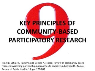 KEY PRINCIPLES OF
COMMUNITY-BASED
PARTICIPATORY RESEARCH
Israel B, Schulz A, Parker E and Becker A. (1998). Review of community-based
research: Assessing partnership approaches to improve public health. Annual
Review of Public Health, 19, pp. 173-202
 