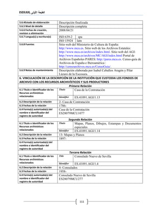 ISDIAH, ‫األولى‬ ‫الطبعة‬
111
Descripción finalizada5.6.4Estado de elaboración
Descripción completa5.6.5 Nivel de detalle
2008/04/215.6.6 Fechas de creación,
revision o eliminación
spaISO 639-25.6.7 Lengua(s) y escritura(s)
latnISO 15924
Sitio web del Ministerio de Cultura de España:
http://www.mcu.es. Sitio web de los Archivos Estatales:
http://www.mcu.es/archivos/index.html. Sitio web del AGI:
http://www.mcu.es/archivos/MC/AGI/index.html Portal de
Archivos Españoles PARES: http://pares.mcu.es. Censo-guía de
Archivos de España e Iberoamérica :
http://censoarchivos.mcu.es/CensoGuia/.
5.6.8 Fuentes
Descripción elaborada por Isabel Ceballos Aragón y Pilar
Lázaro de la Escosura.
5.6.9 Notas de mantenimiento
6. VINCULACIÓN DE LA DESCRIPCIÓN DE LA INSTITUCIÓN QUE CUSTODIA LOS FONDOS DE
ARCHIVO CON LOS RECURSOS ARCHIVÍSTICOS Y SUS PRODUCTORES
Primera Relación
Casa de la ContrataciónTítulo6.1 Título e identificador de los
Recursos archivísticos
relacionados ES.41091.AGI/1.13Identifier
2- Casa de Contratación6.2 Descripción de la relación
1786-6.3 Fechas de la relación
Casa de la Contratación
ES28079MCU1077
6.4 Forma(s) autorizada(s) del
nombre e identificador del
registro de autoridad
Segunda Relación
Mapas, Planos, Dibujos, Estampas y Documentos
especiales
Título6.1 Título e identificador de los
Recursos archivísticos
relacionados
ES.41091.AGI/1.14Identifier
13- Mapas y Planos6.2 Descripción de la relación
1897-6.3 Fechas de la relación
6.4 Forma(s) autorizada(s) del
nombre e identificador del
registro de autoridad
Tercera Relación
Consulado Nuevo de SevillaTitle6.1 Título e identificador de los
Recursos archivísticos
relacionados
ES.41091.AGI/1.4Identifier
4- Consulados6.2 Descripción de la relación
1958-6.3 Fechas de la relación
Consulado Nuevo de Sevilla
ES28079MCU277
6.4 Forma(s) autorizada(s) del
nombre e identificador del
registro de autoridad
 