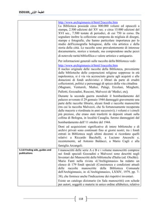 ISDIAH, ‫األولى‬ ‫الطبعة‬
118
http://www.archiginnasio.it/html/2raccolte.htm
La Biblioteca possiede circa 800.000 volumi ed opuscoli a
stampa, 2.500 edizioni del XV sec. e circa 15.000 edizioni del
XVI sec., 7.500 testate di periodici, di cui 750 in corso. Da
segnalare inoltre la collezione composta da migliaia di disegni,
stampe e fotografie, che hanno particolare importanza per lo
studio dell'iconografia bolognese, della vita artistica e della
storia della città. Le raccolte sono prevalentemente di interesse
documentario, storico e testuale, ma comprendono anche pezzi
di notevole rarità bibliofilica e valore artistico e antiquario.
Per informazioni generali sulle raccolte della Biblioteca vedi:
http://www.archiginnasio.it/html/1raccolte.htm
Il nucleo originale delle raccolte della Biblioteca, proveniente
dalle biblioteche delle corporazioni religiose soppresse in età
napoleonica, si è via via accresciuto grazie agli acquisti e alle
donazioni di fondi archivistici e librari da parte di eruditi
collezionisti, politici e personaggi di spicco della vita cittadina
(Magnani, Venturoli, Muñoz, Palagi, Ercolani, Minghetti,
Pallotti, Gozzadini, Rusconi, Malvezzi de' Medici, etc(.
Durante la seconda guerra mondiale il bombardamento del
palazzo avvenuto il 29 gennaio 1944 danneggiò gravemente una
parte delle raccolte librarie, alcuni fondi e raccolte manoscritte
(tra cui la raccolta Malvezzi, che fu fortunosamente recuperata
dalle macerie e riordinata in anni successivi); i volumi e i cimeli
più preziosi, che erano stati trasferiti in depositi situati sulla
collina di Bologna, in località Casaglia, furono danneggiati dal
bombardamento dell’11 ottobre del 1944.
Doni ed acquisizioni significative di intere biblioteche e di
archivi privati sono continuati fino ai giorni nostri; tra i fondi
entrati in Biblioteca negli ultimi decenni si ricordano quelli
relativi a Riccardo Bacchelli, a Luciano Anceschi e,
recentemente, ad Antonio Baldacci, a Mario Cagli e alla
famiglia Arcangeli.
I manoscritti delle serie A e B e i volume manoscritti compresi
nei fondi speciali Gozzadini e Malvezzi sono descritti negli
Inventari dei Manoscritti delle biblioteche d'Italia (ed. Olschki).
Mario Fanti nella rivista «L'Archiginnasio» ha redatto un
elenco di 179 fondi speciali (Consistenza e condizioni attuali
delle raccolte manoscritte della Biblioteca Comunale
dell'Archiginnasio, in «L'Archiginnasio», LXXIV, 1979, pp. 7-
38), che fornisce anche l'indicazione dei rispettivi inventari.
Esiste un catalogo dizionario (in Sala manoscritti) con schede
per autori, soggetti e materie in unico ordine alfabetico, relativo
5.3.8 Finding aids, guides and
publications
 