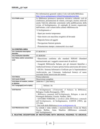 ISDIAH, ‫األولى‬ ‫الطبعة‬
121
Per informazioni generali vedere il sito web della Biblioteca
http://www.archiginnasio.it/html/fotoriproduzioni.htm
La Biblioteca promuove numerose iniziative culturali: cicli di
conferenze, presentazioni di volumi, convegni, mostre; notevole
anche l'attività editoriale consistente nella pubblicazione della
rivista «L'Archiginnasio», di cataloghi di mostre organizzate
dall'istituto, e dei volumi della collana «Biblioteca de
‘L'Archiginnasio.»’
-Spazi per mostre temporanee
-Sala ristoro con macchine erogatrici di bevande
-Deposito borse ed oggetti
-Navigazione Internet gratuita
-Prenotazione stampe e manoscritti via e-mail
5.5.3 Public areas
5.6 CONTROL AREA
IT-BO0304-15.6.1 Institution description
identifier
IT-BO03045.6.2 Institution identifier
-Descrizione conforme allo standard ISDIAH (Standard
internazionale per i soggetti conservatori di archive)
-Anagrafe Biblioteche Italiane, per gli elementi Identifier e
Authorised form(s) of name (prima forma autorizzata del nome)
-SIUSA. Sistema Informativo Unificato per le Soprintendenze
Archivistiche, per l’elemento Authorised form(s) of name
(seconda forma autorizzata del nome)
5.6.3 Rules and/or conventions
used
Prima redazione5.6.4 Status
Descrizione completa5.6.5 Level of detail
2008/04/17 [ISO 8601]5.6.6 Dates of creation, revision
or deletion
Italiano: ita5.6.7 Language(s) and script(s)
- L'Archiginnasio. L'Università, il Palazzo, la Biblioteca,
Bologna, Credito Romagnolo, 1987;
- Biblioteca comunale dell'Archiginnasio, Bologna, a cura di
Pierangelo Bellettini, Fiesole, Nardini, 2001;
- SAVERIO FERRARI, L’archivio della Biblioteca comunale
dell’Archiginnasio, «L’Archiginnasio», LXXVII (1983), pp.
237-266;
- Sito web della Biblioteca (www.archiginnasio.it).
5.6.8 Sources
La scheda è stata redatta e successivamente rivista da Maria
Grazia Bollini, Anna Manfron (Biblioteca comunale
dell’Archiginnasio)
5.6.9 Maintenance notes
6. RELATING DESCRIPTIONS OF INSTITUTIONS WITH ARCHIVAL HOLDINGS TO ARCHIVAL
 