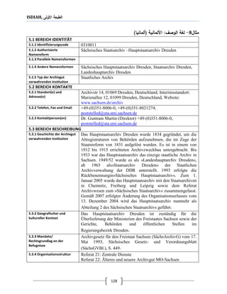 ISDIAH, ‫األولى‬ ‫الطبعة‬
128
‫مثال‬8-:‫الوصف‬ ‫لغة‬‫األلمانية‬(‫ألمانيا‬)
5.1 BEREICH IDENTITÄT
03100115.1.1 Identifizierungscode
Sächsisches Staatsarchiv –Hauptstaatsarchiv Dresden5.1.2 Authorisierte
Namensform
5.1.3 Parallele Namensformen
Sächsisches Hauptstaatsarchiv Dresden, Staatsarchiv Dresden,
Landeshauptarchiv Dresden
5.1.4 Andere Namensformen
Staatliches Archiv5.1.5 Typ der Archivgut
verwahrenden Institution
5.2 BEREICH KONTAKTE
Archivstr 14, 01069 Dresden, Deutschland; Interimsstandort:
Marienallee 12, 01099 Dresden, Deutschland, Website:
www.sachsen.de/archiv
5.2.1 Standort(e) und
Adresse(n)
+49-(0)351-8006-0, +49-(0)351-8021274,
poststelled@sta.smi.sachsen.de
5.2.2 Telefon, Fax und Email
Dr. Guntram Martin (Direktor) +49-(0)351-8006-0,
poststelled@sta.smi.sachsen.de
5.2.3 Kontaktperson(en)
5.3 BEREICH BESCHREIBUNG
Das Hauptstaatsarchiv Dresden wurde 1834 gegründet, um die
Altregistraturen von Behörden aufzunehmen, die im Zuge der
Staatsreform von 1831 aufgelöst wurden. Es ist in einem von
1912 bis 1915 errichteten Archivzweckbau untergebracht. Bis
1933 war das Hauptstaatsarchiv das einzige staatliche Archiv in
Sachsen. 1949/52 wurde es als »Landeshauptarchiv Dresden«,
ab 1965 als»Staatsarchiv Dresden« der Staatlichen
Archivverwaltung der DDR unterstellt. 1993 erfolgte die
Rückbenennungin»Sächsisches Hauptstaatsarchiv«. Zum 1.
Januar 2005 wurde das Hauptstaatsarchiv mit den Staatsarchiven
in Chemnitz, Freiberg und Leipzig sowie dem Referat
Archivwesen zum »Sächsisches Staatsarchiv« zusammengefasst.
Gemäß 2007 erfolgter Änderung des Organisationserlasses vom
13. Dezember 2004 wird das Hauptstaatsarchiv nunmehr als
Abteilung 2 des Sächsischen Staatsarchivs geführt.
5.3.1 Geschichte der Archivgut
verwahrenden Institution
Das Hauptstaatsarchiv Dresden ist zuständig für die
Überlieferung der Ministerien des Freistaates Sachsen sowie der
Gerichte, Behörden und öffentlichen Stellen im
Regierungsbezirk Dresden.
5.3.2 Geografischer und
kultureller Kontext
Archivgesetz für den Freistaat Sachsen (SächsArchivG) vom 17.
Mai 1993, Sächsisches Gesetz- und Verordnungsblatt
(SächsGVBl.), S. 449.
5.3.3 Mandate/
Rechtsgrundlag en der
Befugnisse
Referat 21: Zentrale Dienste
Referat 22: Älteres und neuere Archivgut MO-Sachsen
5.3.4 Organisationsstruktur
 
