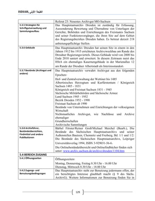 ISDIAH, ‫األولى‬ ‫الطبعة‬
129
Referat 23: Neuestes Archivgut MO-Sachsen
Das Hauptstaatsarchiv Dresden ist zuständig für Erfassung,
Aussonderung Bewertung und Übernahme von Unterlagen der
Gerichte, Behörden und Einrichtungen des Freistaates Sachsen
und seiner Funktionsvorgänger, die ihren Sitz auf dem Gebiet
des Regierungsbezirkes Dresden haben. Es betreut derzeit 218
anbietungspflichtige Stellen.
5.3.5 Strategien für
Schriftgutverwaltung und
Sammlungsaufbau
Das Hauptstaatsarchiv Dresden hat seinen Sitz in einem in den
Jahren 1912 bis 1915 errichteten Archivzweckbau am Rande des
Dresdner Regierungsviertels. Dieses Gebäude wird von 2008 bis
Ende 2010 saniert und erweitert. In diesem Zeitraum nutzt das
HStA ein ehemaliges Kasernengebäude in der Marienallee 12
am Rande der Dresdner Albertstadt als Interimsstandort.
5.3.6 Gebäude
Das Hauptstaatsarchiv verwahrt Archivgut aus den folgenden
Epochen:
Hof- und Zentralverwaltung der Wettiner bis 1485
Albertinisches Herzogtum und Kurfürstentum / Königreich
Sachsen 1485 - 1831
Königreich und Freistaat Sachsen 1831 - 1945
Sächsische Militärbehörden und Sächsische Armee
Land Sachsen 1945 - 1952
Bezirk Dresden 1952 - 1990
Freistaat Sachsen ab 1990
Bestände von Unternehmen und Einrichtungen der volkseigenen
Wirtschaft
Nichtstaatliches Archivgut, wie Nachlässe und Archive
ehemaliger
Grundherrschaften
Archivische Sammlungen
5.3.7 Bestände (Archivgut und
andere)
Bärbel Förster/Reiner Groß/Michael Merchel (Bearb.), Die
Bestände des Sächsischen Hauptstaatsarchivs und seiner
Außenstellen Bautzen, Chemnitz und Freiberg, Bd. 1/1 und 1/2:
Die Bestände des Sächsischen Hauptstaatsarchivs, Leipziger
Universitätsverlag 1994, ISBN 3-929031-56-6.
Die Onlinebeständeübersicht und Onlinefindbücher finden sich
www.archiv.sachsen.de/archive/dresden/1104.htmunter:
5.3.8 Archivführer,
Beständeübersichten,
Findmittel und andere
Publikationen
5.4 BEREICH ZUGANG
Öffnungszeiten:
Montag, Donnerstag, Freitag 8.30 Uhr - 16.00 Uhr
Dienstag, Mittwoch 8.30 Uhr - 18.00 Uhr
5.4.1 Öffnungszeiten
Das Hauptstaatsarchiv steht zur Benutzung jedermann offen, der
ein berechtigtes Interesse glaubhaft macht (§ 9 des Sächs.
ArchivG). Weitere Informationen zur Benutzung finden Sie in
5.4.2 Zugangs- und
Benutzungsbedingungen
 