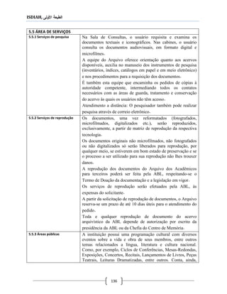 ISDIAH, ‫األولى‬ ‫الطبعة‬
136
5.5 ÁREA DE SERVIÇOS
Na Sala de Consultas, o usuário requisita e examina os
documentos textuais e iconográficos. Nas cabines, o usuário
consulta os documentos audiovisuais, em formato digital e
microfilmes.
A equipe do Arquivo oferece orientação quanto aos acervos
disponíveis, auxilia no manuseio dos instrumentos de pesquisa
(inventários, índices, catálogos em papel e em meio eletrônico)
e nos procedimentos para a requisição dos documentos.
É também esta equipe que encaminha os pedidos de cópias à
autoridade competente, intermediando todos os contatos
necessários com as áreas de guarda, tratamento e conservação
do acervo às quais os usuários não têm acesso.
Atendimento a distância: O pesquisador também pode realizar
pesquisa através de correio eletrônico.
5.5.1 Serviços de pesquisa
Os documentos, uma vez reformatados (fotografados,
microfilmados, digitalizados etc.), serão reproduzidos,
exclusivamente, a partir de matriz de reprodução da respectiva
tecnologia.
Os documentos originais não microfilmados, não fotografados
ou não digitalizados só serão liberados para reprodução, por
qualquer meio, se estiverem em bom estado de preservação e se
o processo a ser utilizado para sua reprodução não lhes trouxer
danos.
A reprodução dos documentos do Arquivo dos Acadêmicos
para terceiros poderá ser feita pela ABL, respeitando-se o
Termo de Doação da documentação e a legislação em vigor.
Os serviços de reprodução serão efetuados pela ABL, às
expensas do solicitante.
A partir da solicitação de reprodução de documentos, o Arquivo
reserva-se um prazo de até 10 dias úteis para o atendimento do
pedido.
Toda e qualquer reprodução de documento do acervo
arquivístico da ABL depende de autorização por escrito da
presidência da ABL ou da Chefia do Centro de Memória.
5.5.2 Serviços de reprodução
A instituição possui uma programação cultural com diversos
eventos sobre a vida e obra de seus membros, entre outros
temas relacionados a língua, literatura e cultura nacional.
Como, por exemplo, Ciclos de Conferências, Mesas-Redondas,
Exposições, Concertos, Recitais, Lançamentos de Livros, Peças
Teatrais, Leituras Dramatizadas, entre outros. Conta, ainda,
5.5.3 Áreas públicas
 