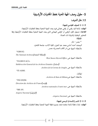 ISDIAH, ‫األولى‬ ‫الطبعة‬
17
5-‫يفية‬‫ش‬‫ر‬‫أ‬‫ل‬‫ا‬ ‫نيات‬‫ملقت‬‫ا‬ ‫حبفظ‬ ‫نية‬‫ملع‬‫ا‬ ‫اجلهة‬ ‫وصف‬ ‫حقول‬
5-0‫يف‬‫ر‬‫التع‬ ‫حقل‬:
5-1-1‫لألجهة‬ ‫القياال‬ ‫المعرف‬:
‫الهدف‬:‫تاح‬‫قمي‬‫ر‬ ‫كود‬ ‫ة‬‫أو‬‫ي‬ ‫ةجا‬ ‫قمي‬‫ر‬‫يد‬‫ر‬‫ف‬‫الجه‬ ‫يحدد‬‫ة‬‫بحفظ‬ ‫المعنية‬‫األ‬ ‫المقتنيات‬‫رشيف‬‫ية‬.
‫القاتدة‬:‫قمي‬‫ر‬‫ال‬ ‫الكود‬ ‫تسجيل‬‫أو‬‫اله‬ ‫قمي‬‫ر‬‫ال‬‫الجه‬ ‫يحدد‬ ‫اللي‬ ‫ي‬ ‫جا‬‫ة‬‫بحفظ‬ ‫المعنية‬‫األ‬ ‫المقتنيات‬‫رشيف‬‫وفقا‬ ‫ية‬
‫للمعايير‬‫الوطنية‬‫الدولية‬‫و‬‫الصلة‬ ‫لات‬.
‫األ‬‫مثأل‬‫ة‬:
*‫مصر‬-.‫دك‬
‫أعدع‬ ‫الوصف‬.‫القاةر‬ ‫جامعة‬ ،‫اآلداب‬ ‫كلية‬ ،‫يز‬‫ز‬‫الع‬ ‫عبد‬ ‫محمد‬ ‫أماني‬ :
‫ةى‬ ‫الجهة‬ :‫حظة‬ ‫م‬‫المصرية‬ ‫الكتب‬ ‫دار‬‫مصر‬ ،.
*GB0182.
The National Archives (.‫ا‬‫المتحد‬ ‫لمملكة‬)
‫حظة‬ ‫م‬‫ةى‬ ‫الجهة‬ :West Sussex Record Office
*ES.08019.ACA.
Subdirección General de los Archivos Estatales (‫أسبانيا‬)
‫ةى‬ ‫الجهة‬ :‫حظة‬ ‫م‬Archivo de la Corona de Aragón.
*IT-ASMI.
‫يطاليا‬.
‫ةى‬ ‫الجهة‬ :‫حظة‬ ‫م‬Archivio di Stato di Milano.
*FR/ANOM.
Direction des Archives de France (‫نسا‬‫ر‬‫ف‬) .
‫ةى‬ ‫الجهة‬ :‫حظة‬ ‫م‬Archives nationales d’outre-mer.
*BR AN.
Arquivo Nacional (‫ي‬‫ز‬‫ا‬‫ر‬‫الب‬)‫ل‬
‫ةى‬ ‫الجهة‬ :‫حظة‬ ‫م‬Arquivo Nacional.
5-1-2‫لألجهة‬ ‫الرامل‬ )‫(األاماء‬ ‫االاف‬:
‫الهدف‬:‫نشاء‬‫نقطة‬‫تاحة‬‫بصور‬ ‫تحدد‬ ‫معتمد‬‫دقيقة‬‫الجهة‬‫بحفظ‬ ‫المعنية‬‫األ‬ ‫المقتنيات‬‫رشيف‬‫ية‬.
 