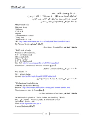 ISDIAH, ‫األولى‬ ‫الطبعة‬
22
*21.‫الااهرة‬ ،‫رمسيس‬ ‫شارع‬.‫مصر‬ ،
‫المراسالت‬‫البريدية‬:‫ص.ب‬141‫بريدي‬ ‫رقم‬ ،11114-‫الااهرة‬-‫ع‬ .‫م‬ .‫ج‬.
‫أعدع‬ ‫الوصف‬‫محمد‬ ‫أماني‬ :‫يز‬‫ز‬‫الع‬ ‫عبد‬‫اآلد‬ ‫كلية‬ ،.‫القاةر‬ ‫جامعة‬ ،‫اب‬
‫هى‬ ‫الجهة‬ :‫مالحظة‬‫المصري‬ ‫المهندسين‬ ‫جمعية‬‫ة‬‫مصر‬ ،.
* Sherburne House
3 Orchard Street
Chichester
PO19 1RN
England
Correspondence Address:
County Hall
Chichester PO19 1RN
URL: http://www.westsussex.gov.uk/ccm/navigation/libraries-and-archives/
The National Archives (.‫المتحد‬ ‫المملكة‬)
‫ةى‬ ‫الجهة‬ :‫حظة‬ ‫م‬West Sussex Record Office.
* Edificio de la Lonja
Avenida de la Constitución, 3
41071 Sevilla (España)
Edificio de la Cilla
C/ Santo Tomás, 5
41071 Sevilla (España)
Sitio Web: http://www.mcu.es/archivos/MC/AGI/index.html
Subdirección General de los Archivos Estatales (‫أسبانيا‬)
‫ةى‬ ‫الجهة‬ :‫حظة‬ ‫م‬Archivo General de Indias.
* via Senato, 10
20121 Milano (Italia)
sito web: http://archivi.beniculturali.it/ASMI/indice.html
‫ةى‬ ‫الجهة‬ :‫حظة‬ ‫م‬Archivio di Stato di Milano()‫يطاليا‬.
* 29 chemin du Moulin Detesta
13090 Aix-en-Provence (France)
Site web : http://www.archivesnationales.culture.gouv.fr/caom/fr/index.html
Direction des Archives de France (‫نسا‬‫ر‬‫ف‬) .
‫ةى‬ ‫الجهة‬ :‫حظة‬ ‫م‬Archives nationales d’outre-mer.
* Coordenação Regional no Distrito Federal, em Brasília (COREG):
SIG – Q6 Lote 800 – Anexo ao prédio da Imprensa Nacional
70610-460 – Brasília – DF
Brasil: www.arquivonacional.gov.br
Arquivo Nacional (‫ي‬‫ز‬‫ا‬‫ر‬‫الب‬)‫ل‬
 
