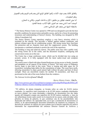 ISDIAH, ‫األولى‬ ‫الطبعة‬
37
‫اع‬‫ب‬‫ا‬‫ر‬‫ال‬ ‫ااب‬‫ط‬‫ال‬ ‫ا‬‫ر‬‫أخي‬‫و‬ ،‫األمناء‬ ‫ررف‬ ‫يضم‬ ‫الثالث‬ ‫الطاب‬‫و‬‫الي‬‫ل‬‫ا‬‫اوتر‬‫ي‬‫الكمب‬ ‫ام‬‫س‬‫وق‬ ‫ارميم‬‫ت‬‫ال‬ ‫ام‬‫س‬‫ق‬ ‫ام‬‫ض‬‫ي‬
.‫المعلومات‬ ‫ونظم‬
‫أما‬‫مبنى‬‫المتحف‬،‫ف‬‫طابقين‬ ‫من‬ ‫يتكون‬:‫العرغ‬ ‫قاعات‬ ‫به‬ ‫األول‬،‫المخازن‬ ‫به‬ ‫الثاني‬‫و‬.
‫أعدع‬ ‫الوصف‬‫محمد‬ ‫أماني‬ :‫يز‬‫ز‬‫الع‬ ‫عبد‬‫الق‬ ‫جامعة‬ ،‫اآلداب‬ ‫كلية‬ ،.‫اةر‬
‫ةى‬ ‫الجهة‬ :‫حظة‬ ‫م‬‫متحف‬‫مي‬ ‫ا،س‬ ‫الفن‬‫مصر‬ ،.
* The Surrey History Centre was opened in 1998 and was designed to provide the best
possible conditions for preservation and public access, and to be a focus for promoting
awareness and understanding of Surrey's history. The building was designed by WS
Atkins Consultants Ltd.
The Surrey History Centre repository employs a very heavy structure which is
insulated on the outside. This provides a 'ballast' against outdoor conditions, and
reduces reliance upon the air conditioning system. The strong rooms have four-hour
fire protection and an Argonite (inert gas) fire suppression system. The building
incorporates a ventilated sunshade to protect the roof of the repository.
The building is long and relatively narrow. The public areas face onto a public road,
the strong rooms are in the centre, and the document reception, cataloguing and
conservation rooms are at the rear.
The Centre has a large conference room, which can be divided into two using an
acoustic screen. It is fully equipped with the latest audio-visual and computer
technology.
The search room is fitted with glass-fronted bookcases giving access to books, journals
and pamphlets on all aspects of the history of Surrey. The main series of Ordnance
Survey maps is also kept in this room. There is seating and table space for 24
researchers, including large tables for the consultation of maps. The room faces north,
allowing researchers to enjoy good natural light without the glare and heat of direct
sunlight. There are microform readers for another 30 researchers, and these are
positioned on the side of the room furthest from the windows.
The National Archives (.‫المتحد‬ ‫المملكة‬)
‫حظة‬ ‫م‬:Surrey History Centre:
http://www.surreycc.gov.uk/sccwebsite/sccwspages.nsf/LookupWebPagesByTITLE_RT
F/Surrey+History+Centre+building?opendocument
*El edificio, de planta triangular, se levanta sobre un solar de 16.416 metros
cuadrados. La superficie total construida es de 42.269 metros cuadrados distribuidos
en nueve plantas. Las zonas destinadas a depósitos de documentos (los dos lados
iguales del triángulo) ocupan una superficie de 28.249 metros cuadrados, y, lejos de
ser subterráneas (como suele ocurrir en la mayoría de los casos), están elevadas sobre
pilastras en forma de palacito, lo que constituye una de las peculiaridades más
destacadas del edificio. Su capacidad total, en lo que a instalación de documentos se
refiere, es de aproximadamente doscientos kilómetros de estantería no compacta. La
decisión de construir un edificio de nueva planta con la función específica de archivo
intermedio fue responsabilidad del entonces Director General de Archivos y
 