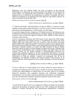 ISDIAH, ‫األولى‬ ‫الطبعة‬
38
Bibliotecas, Don Luis Sánchez Belda, que basó su proyecto en dos premisas
fundamentales: la adecuación de la propia estructura del edificio a las funciones del
nuevo archivo y la colaboración entre archiveros y arquitectos, lo que supuso un
auténtico hito en la historia de las instalaciones de archivos. El proyecto del nuevo
edificio fue realizado por el arquitecto Don Juan Segura de Lago dando comienzo las
obra en los últimos meses del año 1969.
Subdirección General de los Archivos Estatales (‫أسبانيا‬)
‫ةى‬ ‫الجهة‬ :‫حظة‬ ‫م‬Archivo General de la Administración.
*I l Palazzo del Senato, sede dell’Archivio di Stato di Milano, è situato nel centro
cittadino a pochi minuti a piedi dal Duomo. L’Archivio si trova a ridosso del quartiere
della moda (via Montenapoleone, via Sant’Andrea, via della Spiga(.
Fu sede del Collegio Elvetico, fondato nel 1579 dall'arcivescovo Carlo Borromeo, per
la formazione dei chierici provenienti dalle pievi milanesi soggette ai cantoni svizzeri.
Il palazzo sorse in luogo del soppresso monastero delle umiliate di Santa Maria di
Vigevano in Porta Nuova.
I lavori si protrassero dall’inizio del XVII secolo al terzo quarto del XVIII secolo.
Dopo la soppressione del Collegio Elvetico e il trasferimento dei chierici nel 1786,
l'edificio ebbe varie destinazioni d'uso (tra le quali fu sede del Senato del Regno
d'Italia (1809-1814), organo da cui prese il nome con il quale è ancor oggi più noto).
Dopo l'unificazione politica dell’Italia si venne affermando la destinazione del Palazzo
del Senato a funzioni culturali e di studio. Dal 1886 l'Archivio di Stato di Milano
divenne lo stabile ed esclusivo istituto ospitato nel Palazzo del Senato. Nell'agosto del
1943, durante i bombardamenti aerei su Milano, l'edificio subì ingenti danni sia nella
struttura muraria sia per quanto riguarda la documentazione conservata. La
ricostruzione postbellica riguardò sia le parti monumentali dell’edificio, sia quelle
adibite a uffici e depositi. Attualmente sono in corso lavori di rinnovamento della sede
dell'Archivio di Stato per ampliare i depositi che contengono oltre 40 km di
scaffalatura e per adeguare il palazzo alle recenti normative sulla sicurezza. Il 30
gennaio 2006 sono state inaugurate la nuova centrale tecnologica e due piccoli depositi
sotterranei.
‫ةى‬ ‫الجهة‬ :‫حظة‬ ‫م‬Archivio di Stato di Milano()‫يطاليا‬.
*C’est en 1988 que le Conseil général de la Creuse racheta les anciens bureaux et
entrepôts des Coopérateurs de la Creuse pour y installer les Archives départementales.
Conçues par Gérard Buffière et Gérard Peiter, les nouvelles archives, rue Franklin
Roosevelt, présentent cette originalité d’associer une architecture résolument
contemporaine, avec des plans intérieurs parfaitement fonctionnels, à la réhabilitation
d’un site et de bâtiments d’entreprise datant de la première moitié du XXe siècle.
Direction des Archives de France (‫نسا‬‫ر‬‫ف‬) .
‫ةى‬ ‫الجهة‬ :‫حظة‬ ‫م‬Archives départementales de la Creuse
*A sede no Rio de Janeiro situa-se no complexo de edifícios da antiga Casa da Moeda,
sendo parte dos prédios, da segunda metade do séc. XIX, tombada pelo Patrimônio
Histórico e Artístico Nacional por suas características arquitetônicas e históricas.
 
