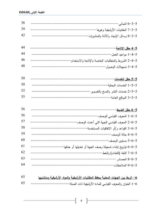 ISDIAH, ‫األولى‬ ‫الطبعة‬
4
5-3-6‫المبان‬‫ي‬---------------------------------------------36
5-3-1‫ةا‬‫ورير‬ ‫األرشيفية‬ ‫المقتنيات‬----------------------------------31
5-3-1‫ا‬‫و‬ ‫األدلة‬‫و‬ ‫ا،يجاد‬ ‫ل‬ ‫وسا‬‫ات‬‫ر‬‫لمنشو‬-----------------------------42
5-4‫اإلتاحة‬ ‫حقل‬--------------------------------------------44
5-4-1‫العمل‬ ‫اعيد‬‫و‬‫م‬-----------------------------------------44
5-4-2‫االستخدام‬‫و‬ ‫با،تاحة‬ ‫الخاصة‬ ‫المتطلبات‬‫و‬ ‫الشروط‬---------------------46
5-4-3‫ت‬‫الوصول‬ ‫ت‬ ‫سهي‬--------------------------------------41
5-5‫الخدمات‬ ‫حقل‬-------------------------------------------51
5-5-1‫البحثية‬ ‫الخدمات‬---------------------------------------51
5-5-2‫خدمات‬‫التصوير‬‫و‬ ‫النسخ‬‫و‬ ‫النشر‬------------------------------52
5-5-3‫اقع‬‫و‬‫الم‬‫العامة‬-----------------------------------------55
5-6‫الضبط‬ ‫حقل‬--------------------------------------------56
5-6-1‫للوص‬ ‫القياسي‬ ‫المعرف‬‫ف‬----------------------------------56
5-6-2‫ال‬‫معرف‬‫القياسي‬‫ل‬‫لجهة‬‫الوصف‬ ‫أعدت‬ ‫التي‬------------------------51
5-6-3‫المستخدمة‬ ‫االتفاقيات‬ ‫و/أو‬ ‫اعد‬‫و‬‫الق‬-----------------------------51
5-6-4‫الوصف‬ ‫حالة‬-----------------------------------------51
5-6-5‫الوصف‬ ‫مستوى‬----------------------------------------61
5-6-6‫أو‬ ‫تعديلها‬ ‫أو‬ ‫الجهة‬ ‫وصف‬ ‫تسجيلة‬ ‫نشاء‬ ‫يخ‬‫ر‬‫ا‬‫و‬‫ت‬‫حلفها‬-----------------61
5-6-1‫ال‬‫و‬ )‫(اللجات‬ ‫اللجة‬‫خط‬-------------------------------------62
5-6-1‫المصادر‬--------------------------------------------63
5-6-1‫حظات‬ ‫الم‬------------------------------------------64
6-‫ال‬ ‫بحفظ‬ ‫المعنية‬ ‫الجهات‬ ‫بين‬ ‫الربط‬‫ومنشئيها‬ ‫األرشيفية‬ ‫اد‬‫و‬‫الم‬‫و‬ ‫األرشيفية‬ ‫مقتنيات‬65
6-1‫الصلة‬ ‫لات‬ ‫األرشيفية‬ ‫للماد‬ ‫القياسي‬ ‫المعرف‬‫و‬ ‫ان‬‫و‬‫العن‬--------------------65
 