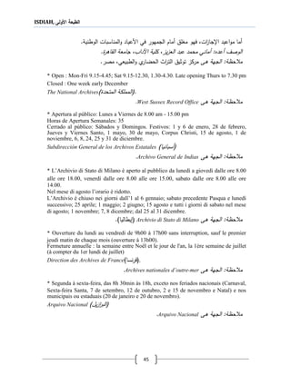 ISDIAH, ‫األولى‬ ‫الطبعة‬
45
‫اعيد‬‫و‬‫م‬ ‫أما‬‫ا،جا‬‫ات‬‫ز‬،‫مجل‬ ‫فهو‬‫الجمهور‬ ‫أمام‬‫في‬‫األعياد‬.‫الوطنية‬ ‫المناسبات‬‫و‬
‫أعدع‬ ‫الوصف‬‫محمد‬ ‫أماني‬ :‫يز‬‫ز‬‫الع‬ ‫عبد‬.‫القاةر‬ ‫جامعة‬ ،‫اآلداب‬ ‫كلية‬ ،
‫ةى‬ ‫الجهة‬ :‫حظة‬ ‫م‬‫الطبيعي‬‫و‬ ‫ي‬‫الحضار‬ ‫اث‬‫ر‬‫الت‬ ‫توثي‬ ‫مركز‬.‫مصر‬ ،
* Open : Mon-Fri 9.15-4.45; Sat 9.15-12.30, 1.30-4.30. Late opening Thurs to 7.30 pm
Closed : One week early December
The National Archives (.‫المتحد‬ ‫المملكة‬)
‫ةى‬ ‫الجهة‬ :‫حظة‬ ‫م‬West Sussex Record Office.
* Apertura al público: Lunes a Viernes de 8.00 am - 15.00 pm
Horas de Apertura Semanales: 35
Cerrado al público: Sábados y Domingos. Festivos: 1 y 6 de enero, 28 de febrero,
Jueves y Viernes Santo, 1 mayo, 30 de mayo, Corpus Christi, 15 de agosto, 1 de
noviembre, 6, 8, 24, 25 y 31 de diciembre.
Subdirección General de los Archivos Estatales (‫أسبانيا‬)
‫ةى‬ ‫الجهة‬ :‫حظة‬ ‫م‬Archivo General de Indias.
* L’Archivio di Stato di Milano è aperto al pubblico da lunedì a giovedì dalle ore 8.00
alle ore 18.00, venerdì dalle ore 8.00 alle ore 15.00, sabato dalle ore 8.00 alle ore
14.00.
Nel mese di agosto l’orario è ridotto.
L’Archivio è chiuso nei giorni dall’1 al 6 gennaio; sabato precedente Pasqua e lunedì
successivo; 25 aprile; 1 maggio; 2 giugno; 15 agosto e tutti i giorni di sabato nel mese
di agosto; 1 novembre; 7, 8 dicembre; dal 25 al 31 dicembre.
‫ةى‬ ‫الجهة‬ :‫حظة‬ ‫م‬Archivio di Stato di Milano()‫يطاليا‬.
* Ouverture du lundi au vendredi de 9h00 à 17h00 sans interruption, sauf le premier
jeudi matin de chaque mois (ouverture à 13h00).
Fermeture annuelle : la semaine entre Noël et le jour de l'an, la 1ère semaine de juillet
(à compter du 1er lundi de juillet)
Direction des Archives de France (‫نسا‬‫ر‬‫ف‬) .
‫ةى‬ ‫الجهة‬ :‫حظة‬ ‫م‬Archives nationales d’outre-mer.
* Segunda à sexta-feira, das 8h 30min às 18h, exceto nos feriados nacionais (Carnaval,
Sexta-feira Santa, 7 de setembro, 12 de outubro, 2 e 15 de novembro e Natal) e nos
municipais ou estaduais (20 de janeiro e 20 de novembro).
Arquivo Nacional (‫ي‬‫ز‬‫ا‬‫ر‬‫الب‬)‫ل‬
‫ةى‬ ‫الجهة‬ :‫حظة‬ ‫م‬Arquivo Nacional.
 