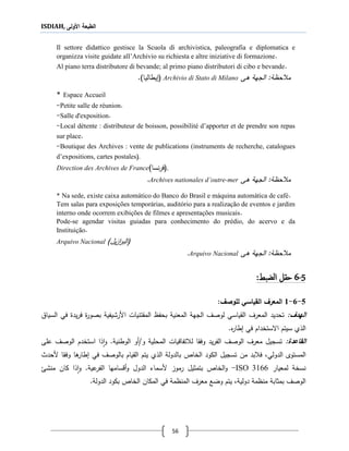 ISDIAH, ‫األولى‬ ‫الطبعة‬
56
Il settore didattico gestisce la Scuola di archivistica, paleografia e diplomatica e
organizza visite guidate all’Archivio su richiesta e altre iniziative di formazione.
Al piano terra distributore di bevande; al primo piano distributori di cibo e bevande.
‫م‬‫ةى‬ ‫الجهة‬ :‫حظة‬Archivio di Stato di Milano()‫يطاليا‬.
* Espace Accueil
-Petite salle de réunion.
-Salle d'exposition.
-Local détente : distributeur de boisson, possibilité d’apporter et de prendre son repas
sur place.
-Boutique des Archives : vente de publications (instruments de recherche, catalogues
d’expositions, cartes postales(.
Direction des Archives de France (‫نسا‬‫ر‬‫ف‬) .
‫ةى‬ ‫الجهة‬ :‫حظة‬ ‫م‬Archives nationales d’outre-mer.
* Na sede, existe caixa automático do Banco do Brasil e máquina automática de café.
Tem salas para exposições temporárias, auditório para a realização de eventos e jardim
interno onde ocorrem exibições de filmes e apresentações musicais.
Pode-se agendar visitas guiadas para conhecimento do prédio, do acervo e da
Instituição.
Arquivo Nacional (‫ي‬‫ز‬‫ا‬‫ر‬‫الب‬)‫ل‬
‫ةى‬ ‫الجهة‬ :‫حظة‬ ‫م‬Arquivo Nacional.
5-6‫الضبط‬ ‫حقل‬:
5-6-1‫القياال‬ ‫المعرف‬‫ل‬‫ألوصف‬:
:‫الهدف‬‫تحديد‬‫ال‬‫م‬‫القياسي‬ ‫عرف‬‫ل‬‫ال‬ ‫وصف‬‫جه‬‫ة‬‫بحفظ‬ ‫المعنية‬‫األ‬ ‫المقتنيات‬‫رشيف‬‫بصور‬ ‫ية‬‫يد‬‫ر‬‫ف‬‫السيا‬ ‫في‬
‫في‬ ‫االستخدام‬ ‫سيتم‬ ‫اللي‬‫ع‬‫ر‬‫طا‬.
:‫القاتدة‬‫ال‬ ‫الوصف‬ ‫معرف‬ ‫تسجيل‬‫يد‬‫ر‬‫ف‬‫ل‬ ‫وفقا‬‫تفاقيات‬/‫و‬ ‫المحلية‬‫أو‬‫الوطنية‬.‫و‬‫لا‬‫ا‬‫ا‬‫ستخدم‬‫الوصف‬‫على‬
‫المستو‬‫ى‬،‫الدولي‬‫من‬ ‫بد‬ ‫ف‬‫في‬ ‫بالوصف‬ ‫القيام‬ ‫يتم‬ ‫اللي‬ ‫بالدولة‬ ‫الخاا‬ ‫الكود‬ ‫تسجيل‬‫ةا‬‫طار‬‫وفقا‬‫ألحدث‬
‫ل‬ ‫نسخة‬‫معيار‬ISO 3166-‫بتمثيل‬ ‫الخاا‬‫و‬‫رموز‬‫أل‬‫سماء‬‫الدول‬‫عية‬‫الفر‬ ‫أقسامها‬‫و‬.‫كان‬ ‫لا‬‫ا‬‫و‬‫منشئ‬
‫دولي‬ ‫منظمة‬ ‫بمثابة‬ ‫الوصف‬‫الدولة‬ ‫بكود‬ ‫الخاا‬ ‫المكان‬ ‫في‬ ‫المنظمة‬ ‫معرف‬ ‫وضع‬ ‫يتم‬ ،‫ة‬.
 