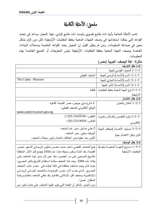ISDIAH, ‫األولى‬ ‫الطبعة‬
69
‫م‬‫لحق‬‫أ‬‫ل‬‫ا‬ :‫ملةل‬‫ال‬‫اكمةل‬
‫وليست‬ ‫ي‬‫تفسير‬ ‫طابع‬ ‫لات‬ ‫بأنها‬ ‫المتاحة‬ ‫األمثلة‬ ‫تتسم‬‫لات‬‫تحديد‬ ‫في‬ ‫يساعد‬ ‫المعيار‬ ‫فهلا‬ .‫امي‬‫ز‬‫ل‬ ‫طابع‬
‫األرشيف‬ ‫المقتنيات‬ ‫بحفظ‬ ‫المعنية‬ ‫الجهات‬ ‫وصف‬ ‫في‬ ‫استخدامها‬ ‫يمكننا‬ ‫التي‬ ‫اعد‬‫و‬‫الق‬‫بشكل‬ ‫ام‬‫ز‬‫ل‬ ‫دون‬ ‫لكن‬ ،‫ية‬
.‫المعلومات‬ ‫صيارة‬ ‫في‬ ‫معين‬‫القول‬ ‫يمكن‬ ‫ثم‬ ‫ومن‬‫ن‬‫المعيار‬‫الخاصة‬ ‫اعد‬‫و‬‫الق‬ ‫يحدد‬‫ب‬‫البيانات‬ ‫ت‬ ‫مدخ‬
‫الجهة‬ ‫بوصف‬ ‫الخاصة‬‫األرشيفية‬ ‫المقتنيات‬ ‫بحفظ‬ ‫المعنية‬‫بهلع‬ ‫الخاصة‬ ‫الصيغ‬ ‫أو‬ ‫المخرجات‬ ‫وليس‬
.‫المعلومات‬
‫مثال‬1-:‫الوصف‬ ‫لغة‬‫العربية‬(‫مصر‬)
5-1‫التعر‬ ‫حقل‬‫يف‬
5-1-1‫للجهة‬ ‫القياسي‬ ‫المعرف‬
5-1-2‫للجهة‬ ‫الرسمي‬ )‫(األسماء‬ ‫االسم‬‫المتحف‬‫القبطي‬
5-1-3‫ال‬ )‫(األسماء‬ ‫االسم‬‫ي‬‫از‬‫و‬‫م‬‫للجهة‬The Coptic Museum
5-1-4‫اآلخر‬ )‫(األسماء‬ ‫االسم‬‫للجهة‬
5-1-5‫اات‬‫ي‬‫المقتن‬ ‫بحفظ‬ ‫المعنية‬ ‫الجهة‬ ‫ع‬‫نو‬
‫األرشيفية‬
‫ثقافية‬
5-2‫االتصال‬ ‫حقل‬
5-2-1‫ان‬‫و‬‫العن‬‫و‬ ‫المكان‬2‫القاةر‬ ،‫القديمة‬ ‫مصر‬ ،‫جرجس‬ ‫ي‬‫مار‬ ‫ع‬‫شار‬.
‫ا،لكتروني‬ ‫الموقع‬‫ل‬‫لمتحف‬‫القبطي‬:
www.copticmuseum.gov.eg
5-2-2‫ام‬‫ا‬‫ا‬‫ا‬‫ا‬‫ا‬‫ا‬‫ق‬‫ر‬‫اون‬‫ا‬‫ا‬‫ا‬‫ا‬‫ا‬‫ا‬‫ف‬‫التلي‬‫و‬‫ااكس‬‫ا‬‫ا‬‫ا‬‫ا‬‫ا‬‫ا‬‫ف‬‫ال‬‫و‬‫اد‬‫ا‬‫ا‬‫ا‬‫ا‬‫ا‬‫ا‬‫ي‬‫ر‬‫الب‬
،‫ا‬‫لكتروني‬
:‫التليفون‬3621166+202-2/
:‫الفاكس‬+202-25318058
5-2-3‫اة‬‫ا‬‫ا‬‫ه‬‫الج‬ ‫او‬‫ا‬‫ا‬‫ف‬‫(موظ‬ ‫اال‬‫ا‬‫ا‬‫ص‬‫االت‬ ‫ولو‬ ‫ا‬‫ا‬‫ا‬‫س‬‫م‬
‫ا‬ ‫يمكن‬ ‫اللين‬)‫بهم‬ ‫التصال‬
.‫المتحف‬ ‫عام‬ ‫مدير‬ . ‫صاد‬ ‫ةاني‬ /‫أ‬
.‫المتحف‬ ‫مدير‬ .‫مجلي‬ ‫فت‬‫ر‬‫أ/مي‬
.‫المتحف‬ ‫ت‬ ‫سج‬ ‫أمين‬‫و‬ ،‫العامة‬ ‫قات‬ ‫الع‬ ‫عطية.مدير‬ ‫حنا‬ ‫أ/أليس‬
5-3‫الوصف‬ ‫حقل‬
5-3-1‫اظ‬‫ا‬‫ا‬‫ا‬‫ا‬‫ا‬‫ا‬‫ا‬‫ا‬‫ا‬‫ف‬‫بح‬ ‫اة‬‫ا‬‫ا‬‫ا‬‫ا‬‫ا‬‫ا‬‫ا‬‫ا‬‫ا‬‫ي‬‫المعن‬ ‫اة‬‫ا‬‫ا‬‫ا‬‫ا‬‫ا‬‫ا‬‫ا‬‫ا‬‫ا‬‫ه‬‫الج‬ ‫يخ‬‫ر‬‫اا‬‫ا‬‫ا‬‫ا‬‫ا‬‫ا‬‫ا‬‫ا‬‫ا‬‫ا‬‫ت‬
‫األرشيفية‬ ‫المقتنيات‬
‫ار‬‫ا‬‫ا‬‫ا‬‫ص‬‫بم‬ ‫اهير‬‫ا‬‫ا‬‫ا‬‫ش‬‫ال‬ ‫ااني‬‫ا‬‫ا‬‫ا‬‫م‬‫الرو‬ ‫اابليون‬‫ا‬‫ا‬‫ا‬‫ب‬ ‫ان‬‫ا‬‫ا‬‫ا‬‫ص‬‫ح‬ ‫ادود‬‫ا‬‫ا‬‫ا‬‫ح‬ ‫ال‬‫ا‬‫ا‬‫ا‬‫خ‬‫دا‬ ‫اي‬‫ا‬‫ا‬‫ا‬‫ط‬‫القب‬ ‫اف‬‫ا‬‫ا‬‫ا‬‫ح‬‫المت‬ ‫اع‬‫ا‬‫ا‬‫ا‬‫ق‬‫ي‬
‫ا‬‫ا‬‫ش‬‫أن‬ ‫اد‬‫ا‬‫ق‬‫و‬ ،‫اة‬‫ا‬‫م‬‫القدي‬‫أ‬‫اا‬‫ا‬‫ش‬‫با‬ ‫اميكه‬‫ا‬‫س‬ ‫قس‬‫ر‬‫ا‬‫ا‬‫م‬ ‫ع‬‫اام‬‫ا‬‫ع‬4140‫اة‬‫ا‬‫ق‬‫المتعل‬ ‫اار‬‫ا‬‫ث‬‫اآل‬ ‫ال‬‫ا‬‫ك‬ ‫اع‬‫ا‬‫م‬‫ليج‬
‫اى‬‫ا‬‫ت‬‫ح‬ ‫اف‬‫ا‬‫ح‬‫المت‬ ‫الا‬‫ا‬‫ه‬‫ل‬ ‫ادير‬‫ا‬‫م‬ ‫أول‬ ‫اين‬‫ا‬‫ع‬ ‫اد‬‫ا‬‫ق‬‫و‬ ،‫اور‬‫ا‬‫ص‬‫الع‬ ‫ار‬‫ا‬‫م‬ ‫اى‬‫ا‬‫ل‬‫ع‬ ‫ايحي‬‫ا‬‫س‬‫الم‬ ‫يخ‬‫ر‬‫اا‬‫ا‬‫ت‬‫بال‬
‫اام‬‫ا‬‫ع‬ ‫اه‬‫ا‬‫ت‬‫وفا‬4111،‫ي‬‫ار‬‫ا‬‫ص‬‫الم‬ ‫ان‬‫ا‬‫ف‬‫ال‬‫و‬ ‫يخ‬‫ر‬‫اا‬‫ا‬‫ت‬‫لل‬ ‫اتكمال‬‫ا‬‫س‬‫ا‬ ‫اة‬‫ا‬‫ب‬‫بمثا‬ ‫اف‬‫ا‬‫ح‬‫المت‬ ‫الا‬‫ا‬‫ة‬ ‫اد‬‫ا‬‫ع‬‫وي‬ .
‫اي‬‫ا‬‫ا‬‫ف‬ ‫ات‬‫ا‬‫ا‬‫ق‬‫الو‬ ‫اك‬‫ا‬‫ا‬‫ل‬‫ل‬ ‫اي‬‫ا‬‫ا‬‫ف‬ ‫اة‬‫ا‬‫ا‬‫ف‬‫مختل‬ ‫ااحف‬‫ا‬‫ا‬‫ت‬‫م‬ ‫اد‬‫ا‬‫ا‬‫ج‬‫يو‬ ‫اان‬‫ا‬‫ا‬‫ك‬ ‫اث‬‫ا‬‫ا‬‫ي‬‫ح‬‫ار‬‫ا‬‫ا‬‫ص‬‫م‬‫ال‬‫ا‬‫ا‬‫ث‬‫م‬:‫ال‬‫اف‬‫ا‬‫ا‬‫ح‬‫مت‬
‫ي‬‫ار‬‫ا‬‫ا‬‫ا‬‫ا‬‫ص‬‫الم‬‫الي‬‫ا‬‫ا‬‫ا‬‫ا‬‫ل‬‫ا‬‫ااني‬‫ا‬‫ا‬‫ا‬‫ا‬‫م‬‫الرو‬ ‫ااني‬‫ا‬‫ا‬‫ا‬‫ا‬‫ن‬‫اليو‬ ‫اف‬‫ا‬‫ا‬‫ا‬‫ا‬‫ح‬‫المت‬‫و‬ ،‫اة‬‫ا‬‫ا‬‫ا‬‫ا‬‫ي‬‫عون‬‫الفر‬ ‫ار‬‫ا‬‫ا‬‫ا‬‫ا‬‫ص‬‫م‬ ‫اار‬‫ا‬‫ا‬‫ا‬‫ا‬‫ث‬‫آ‬ ‫ام‬‫ا‬‫ا‬‫ا‬‫ا‬‫ض‬‫ي‬
،‫ية‬‫ر‬‫با،سكند‬‫بالقاةر‬ ‫مي‬ ‫ا،س‬ ‫الفن‬ ‫ومتحف‬.‫اة‬‫ي‬‫عا‬‫ور‬ ‫باةتمام‬ ‫المتحف‬ ‫حظي‬ ‫وقد‬
.‫يحسيني‬ ‫السلطان‬
‫ان‬‫ا‬‫م‬ ‫ار‬‫ا‬‫ي‬‫كب‬ ‫اب‬‫ا‬‫ن‬‫جا‬ ‫اى‬‫ا‬‫ل‬‫ع‬ ‫اف‬‫ا‬‫ح‬‫المت‬ ‫اا‬‫ا‬‫ه‬‫علي‬ ‫اوم‬‫ا‬‫ق‬‫ي‬ ‫اي‬‫ا‬‫ت‬‫ال‬ ‫اة‬‫ا‬‫ع‬‫البق‬ ‫أن‬ ‫الكر‬‫ا‬‫ل‬‫با‬ ‫ادير‬‫ا‬‫ج‬‫ال‬ ‫ان‬‫ا‬‫م‬‫و‬
 