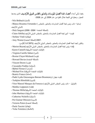 ISDIAH, ‫األولى‬ ‫الطبعة‬
8
‫اا‬‫ا‬‫م‬‫وفي‬‫اأتي‬‫ا‬‫ي‬‫اماء‬‫ا‬‫س‬‫أ‬‫اا‬‫ا‬‫عض‬‫أ‬‫أ‬‫يف‬‫ا‬‫ا‬‫رش‬‫أ‬‫ل‬‫ل‬ ‫ادلويل‬ ‫اس‬‫ا‬‫يلجملل‬ ‫اايري‬‫ا‬‫املع‬‫و‬ ‫اات‬‫ا‬‫املامرس‬ ‫ال‬‫ا‬‫فض‬‫أ‬‫أ‬ ‫اة‬‫ا‬‫جلن‬‫ا‬‫و‬‫اع‬‫ا‬‫ض‬‫و‬ ‫الين‬‫ا‬‫ل‬‫ا‬
‫اللجنة‬ ‫في‬ ‫ا‬‫و‬‫وعمل‬ ،‫المعيار‬‫ل‬ ‫خ‬‫ال‬‫فتر‬‫عام‬ ‫من‬8001‫عام‬ ‫لى‬8002:
- Nils Brübach (‫)ألمانيا‬
- Blanca Desantes Fernandez ( ‫س‬‫بانيا‬-‫يس‬‫ر‬ ‫ب‬ ‫نا‬‫لجنة‬‫أفضل‬‫المعايير‬‫و‬ ‫الممارسات‬‫ب‬‫المجلس‬
‫لألرشيف‬ ‫)الدولي‬
- Dick Sargent ( ‫المتحد‬ ‫المملكة‬-8001:8002 )
- Claire Sibille( ‫نسا‬‫ر‬‫ف‬-‫أمين‬‫لجنة‬‫أفضل‬‫المعايير‬‫و‬ ‫الممارسات‬‫ب‬‫الدولي‬ ‫المجلس‬‫لألرشيف‬ )
- Stefano Vitali (‫يطاليا‬ )
- Amy Warner ( ‫المتحد‬ ‫)المملكة‬ 2007-
‫أيضا‬ ‫وتتكون‬‫لجنة‬‫أفضل‬‫المعايير‬‫و‬ ‫الممارسات‬‫ب‬‫لألرشيف‬ ‫الدولي‬ ‫المجلس‬(ICA/CBPS)‫من‬:
- Marion Beyea (‫كندا‬-‫يس‬‫ر‬‫لجنة‬‫أفضل‬‫المعايير‬‫و‬ ‫الممارسات‬‫ب‬‫لألرشيف‬ ‫الدولي‬ ‫المجلس‬)
- Karen Cannell (‫يكية‬‫ر‬‫األم‬ ‫المتحد‬ ‫اليات‬‫و‬‫)ال‬
- Virginia Castillo Sahun (‫ا‬‫ر‬‫)أندو‬
- Rosine Cleyet-Michaud (‫نسا‬‫ر‬‫)ف‬
- Howard Davies ( ‫المتحد‬ ‫)المملكة‬
- Vincent Doom (‫نسا‬‫ر‬‫)ف‬
- Cassandra Findlay (‫اليا‬‫ر‬‫)أست‬
- Bärbel Förster )‫(سويسرا‬
- Michael Fox (‫يكية‬‫ر‬‫األم‬ ‫المتحد‬ ‫اليات‬‫و‬‫)ال‬
- Beatriz Franco (‫)إسبانيا‬
- Padré Lydie Gnessougou Baroan-Dioumency ( ‫كوت‬‫دي‬‫ار‬‫و‬‫ف‬ )
- Torbjörn Hörnfeldt (‫)السويد‬
- Vitor Manoel Marques da Fonseca ( ‫يل‬‫ز‬‫ا‬‫ر‬‫الب‬-‫لألرشيف‬ ‫الدولي‬ ‫المجلس‬ ‫يس‬‫ر‬ ‫ب‬ ‫نا‬ )
- Markku Leppanen (‫)فنلندا‬
- Thomas Mills(‫يكية‬‫ر‬‫األم‬ ‫المتحد‬ ‫اليات‬‫و‬‫)ال‬
- John Martinez (‫يكية‬‫ر‬‫األم‬ ‫المتحد‬ ‫اليات‬‫و‬‫)ال‬
- Catherine Nicholls ( ‫أستر‬‫اليا‬ )
- Per-Gunnar Ottosson (‫)السويد‬
- Victoria Peters ( ‫المتحد‬ ‫)المملكة‬
- Paola Tascini (‫يطاليا‬ )
- Yolia Tortolero (‫)المكسيك‬
 