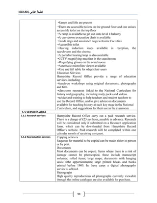 ISDIAH, ‫األولى‬ ‫الطبعة‬
90
•Ramps and lifts are present
•There are accessible toilets on the ground floor and one unisex
accessible toilet on the top floor
•A ramp is available to get out onto level 4 balcony
•A carrydown evacuation chair is available
•Guide dogs and assistance dogs welcome Facilities
•Accessible toilet
•Hearing induction loops available in reception, the
searchroom and the cinema
•A portable hearing loop is also available
•CCTV magnifying machine in the searchroom
•Magnifying glasses in the searchroom
•Automatic microfilm viewer available
•Rise and fall table for wheelchair users
Education Services
Hampshire Record Office provide a range of education
services, including:
•hands-on workshops using original documents, photographs
and film.
•classroom resources linked to the National Curriculum for
history and geography, including study packs and videos.
•advice and training to help teachers and student teachers to
use the Record Office, and to give advice on documents
available for teaching history at each key stage in the National
Curriculum, and suggestions for their use in the classroom
5.5 SERVICES AREA
Hampshire Record Office carry out a paid research service.
There is a charge of £25 per hour, payable in advance. Research
will be considered only if submitted on a Research application
form, which can be downloaded from Hampshire Record
Office’s website. Paid research will be completed within one
calendar month of receiving a request.
5.5.1 Research services
Copying services
Requests for material to be copied can be made either in person
or by post.
Documents
Most documents can be copied. Items where there is a risk of
damage cannot be photocopied, these include manuscript
volumes; rolled items; large maps; documents with hanging
seals; tithe apportionments; large printed books and books
printed before 1900. In these cases a digital photography
service is offered.
Photographs
High quality reproductions of photographs currently viewable
through the online catalogue are also available for purchase.
5.5.2 Reproduction services
 