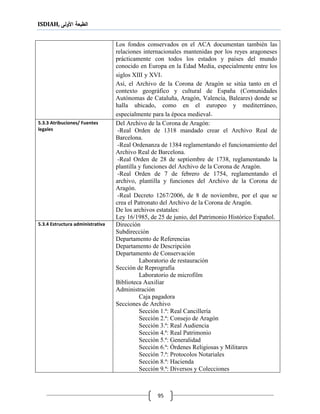 ISDIAH, ‫األولى‬ ‫الطبعة‬
95
Los fondos conservados en el ACA documentan también las
relaciones internacionales mantenidas por los reyes aragoneses
prácticamente con todos los estados y países del mundo
conocido en Europa en la Edad Media, especialmente entre los
siglos XIII y XVI.
Así, el Archivo de la Corona de Aragón se sitúa tanto en el
contexto geográfico y cultural de España (Comunidades
Autónomas de Cataluña, Aragón, Valencia, Baleares) donde se
halla ubicado, como en el europeo y mediterráneo,
especialmente para la época medieval.
Del Archivo de la Corona de Aragón:
-Real Orden de 1318 mandado crear el Archivo Real de
Barcelona.
-Real Ordenanza de 1384 reglamentando el funcionamiento del
Archivo Real de Barcelona.
-Real Orden de 28 de septiembre de 1738, reglamentando la
plantilla y funciones del Archivo de la Corona de Aragón.
-Real Orden de 7 de febrero de 1754, reglamentando el
archivo, plantilla y funciones del Archivo de la Corona de
Aragón.
-Real Decreto 1267/2006, de 8 de noviembre, por el que se
crea el Patronato del Archivo de la Corona de Aragón.
De los archivos estatales:
Ley 16/1985, de 25 de junio, del Patrimonio Histórico Español.
5.3.3 Atribuciones/ Fuentes
legales
Dirección
Subdirección
Departamento de Referencias
Departamento de Descripción
Departamento de Conservación
Laboratorio de restauración
Sección de Reprografía
Laboratorio de microfilm
Biblioteca Auxiliar
Administración
Caja pagadora
Secciones de Archivo
Sección 1.ª: Real Cancillería
Sección 2.ª: Consejo de Aragón
Sección 3.ª: Real Audiencia
Sección 4.ª: Real Patrimonio
Sección 5.ª: Generalidad
Sección 6.ª: Órdenes Religiosas y Militares
Sección 7.ª: Protocolos Notariales
Sección 8.ª: Hacienda
Sección 9.ª: Diversos y Colecciones
5.3.4 Estructura administrativa
 
