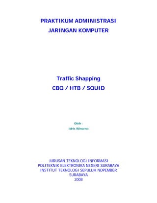 PRAKTIKUM ADMINISTRASI
    JARINGAN KOMPUTER




        Traffic Shapping
      CBQ / HTB / SQUID




                 Oleh :
              Idris Winarno




     JURUSAN TEKNOLOGI INFORMASI
POLITEKNIK ELEKTRONIKA NEGERI SURABAYA
 INSTITUT TEKNOLOGI SEPULUH NOPEMBER
               SURABAYA
                 2008
 