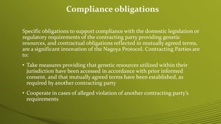 Specific obligations to support compliance with the domestic legislation or
regulatory requirements of the contracting party providing genetic
resources, and contractual obligations reflected in mutually agreed terms,
are a significant innovation of the Nagoya Protocol. Contracting Parties are
to:
• Take measures providing that genetic resources utilized within their
jurisdiction have been accessed in accordance with prior informed
consent, and that mutually agreed terms have been established, as
required by another contracting party
• Cooperate in cases of alleged violation of another contracting party’s
requirements
Compliance obligations
 