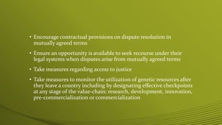 • Encourage contractual provisions on dispute resolution in
mutually agreed terms
• Ensure an opportunity is available to seek recourse under their
legal systems when disputes arise from mutually agreed terms
• Take measures regarding access to justice
• Take measures to monitor the utilization of genetic resources after
they leave a country including by designating effective checkpoints
at any stage of the value-chain: research, development, innovation,
pre-commercialization or commercialization
 