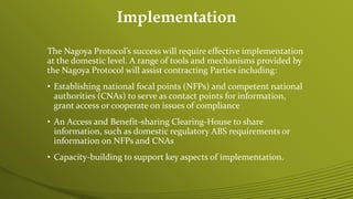 Implementation
The Nagoya Protocol’s success will require effective implementation
at the domestic level. A range of tools and mechanisms provided by
the Nagoya Protocol will assist contracting Parties including:
• Establishing national focal points (NFPs) and competent national
authorities (CNAs) to serve as contact points for information,
grant access or cooperate on issues of compliance
• An Access and Benefit-sharing Clearing-House to share
information, such as domestic regulatory ABS requirements or
information on NFPs and CNAs
• Capacity-building to support key aspects of implementation.
 