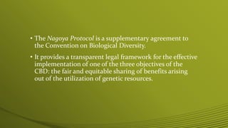 • The Nagoya Protocol is a supplementary agreement to
the Convention on Biological Diversity.
• It provides a transparent legal framework for the effective
implementation of one of the three objectives of the
CBD: the fair and equitable sharing of benefits arising
out of the utilization of genetic resources.
 