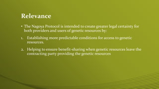 Relevance
• The Nagoya Protocol is intended to create greater legal certainty for
both providers and users of genetic resources by:
1. Establishing more predictable conditions for access to genetic
resources.
2. Helping to ensure benefit-sharing when genetic resources leave the
contracting party providing the genetic resources
 