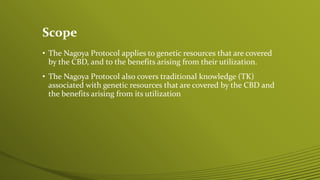 Scope
• The Nagoya Protocol applies to genetic resources that are covered
by the CBD, and to the benefits arising from their utilization.
• The Nagoya Protocol also covers traditional knowledge (TK)
associated with genetic resources that are covered by the CBD and
the benefits arising from its utilization
 
