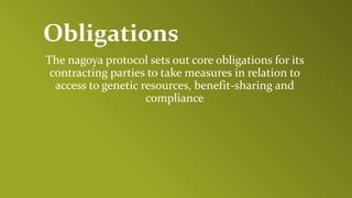 Obligations
The nagoya protocol sets out core obligations for its
contracting parties to take measures in relation to
access to genetic resources, benefit-sharing and
compliance
 