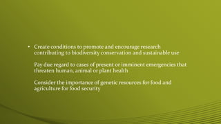 • Create conditions to promote and encourage research
contributing to biodiversity conservation and sustainable use
Pay due regard to cases of present or imminent emergencies that
threaten human, animal or plant health
Consider the importance of genetic resources for food and
agriculture for food security
 