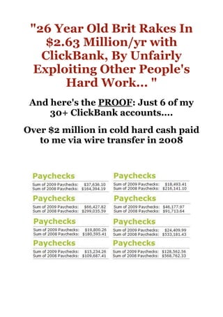 quot;26 Year Old Brit Rakes In
        $2.63 Million/yr with
       ClickBank, By Unfairly
     Exploiting Other People's
           Hard Work... quot;
     And here's the PROOF: Just 6 of my
         30+ ClickBank accounts....
    Over $2 million in cold hard cash paid
       to me via wire transfer in 2008




 
 