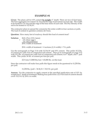 EXAMPLE #1
Given: The plans call for 10% cement by weight, 6” depth. There are two 12 foot lanes.
The base aggregate is to extend 1 ft. beyond the edge of pavement on each side. The width
to be treated is 1 ft. beyond the edge of the base stone on each side. The Dry Density of the
soil to be treated is 112 lb/ft3.

The contractor plans to spread the cement for the entire width in four sections or pulls.
The load of cement in question contains 22.5 tons.

Question: How many feet of roadway should this load of cement treat?

Solution:       24 ft. (Two 12 ft. lanes)
            +    2 ft. (base aggr.)
                 2 ft. (beyond base)
                28 ft. width of treatment

                28 ft. width of treatment ÷ 4 sections (1/4 width) = 7 ft. pulls

Use the nomograph on Page 3-14 with 112 lb/ft3 and 10% cement. This yields 10.2 lbs.
of cement per cubic foot of compacted soil-cement. Then go to nomograph on page 3-15
with 10.2 lbs. of cement per cubic foot of compacted soil-cement, to 6” depth, and 7’ pull
width. This yields 36 lbs. of cement per foot per pull.

                22.5 tons X 2000 lbs/ton = 45,000 lbs. on this load.

Since the contractor will make four pulls this ﬁgure needs to be quartered to 11,250 lbs.
per pull.

                11,250 lbs./pull ÷ 36 lb/ft = 312.5 ft. per pull.

Answer: For the contractor to apply cement at the speciﬁed application rate of 10% by
weight for 6” depth of treatment; Making four pulls from a 22.5 ton load of cement should
cover 312.5 ft. by 28 ft. in width.




     2012 v1.0                                                                                  3-13
 