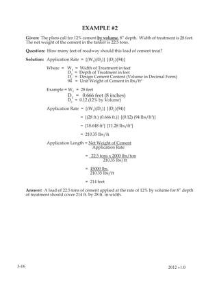 EXAMPLE #2
       Given: The plans call for 12% cement by volume, 8” depth. Width of treatment is 28 feet.
       The net weight of the cement in the tanker is 22.5 tons.

       Question: How many feet of roadway should this load of cement treat?

       Solution: Application Rate = [(WT)(DT)] [(DC)(94)]

                  Where = WT    =   Width of Treatment in feet
                          DT    =   Depth of Treatment in feet
                          DC    =   Design Cement Content (Volume in Decimal Form)
                          94    =   Unit Weight of Cement in lbs/ft3
                  Example = WT = 28 feet
                             DT = 0.666 feet (8 inches)
                             DC = 0.12 (12% by Volume)

                  Application Rate = [(WT)(DT)] [(DC)(94)]

                                    = [(28 ft.) (0.666 ft.)] [(0.12) (94 lbs/ft3)]

                                    = [18.648 ft2] [11.28 lbs/ft3]

                                    = 210.35 lbs/ft

                  Application Length = Net Weight of Cement
                                        Application Rate

                                      = 22.5 tons x 2000 lbs/ton
                                               210.35 lbs/ft

                                      = 45000 lbs.
                                        210.35 lbs/ft

                                      = 214 feet

       Answer: A load of 22.5 tons of cement applied at the rate of 12% by volume for 8” depth
       of treatment should cover 214 ft. by 28 ft. in width.




3-16                                                                                 2012 v1.0
 