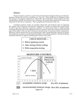 Moisture

      Proper moisture control is crucial with cement treated subgrade. Because of the ﬁne-
grained cement, the soil has a tendency to “dry out”. Best results can be obtained when
the mixture is brought to optimum or within 20% above optimum of the original soil. The
speciﬁcations require the mixture have moisture of not less than optimum or more than
optimum by 20% above optimum. This is graphically illustrated in Fig. 3.6.

       Constant moisture checks are needed. Check the soil moisture prior to applying
the cement. The Contractor will use this “beginning” moisture to ﬁgure how much water
to add to get the material to optimum moisture. In most cases water is added during
mixing to bring the soil to the optimum moisture content. Check the moisture after the ﬁrst
pass of the mixer. This way the Contractor can add water if necessary before compaction.
Moisture checks should also be run periodically while compacting the mixture to ensure
that optimum moisture is maintained throughout the rolling operation. During ﬁnishing,
maintain moisture by lightly sprinkling the surface with water.

                               CHECK MOISTURE …
                    1. Before applying cement
                    2. After mixing / before rolling
                    3. With compaction testing


                          MOISTURE CONTROL




                                                               (0 to 20% of optimum)

                                                               (10 to 20% of optimum)
                                        Figure 3.6

     2012 v1.0                                                                                3-17
 