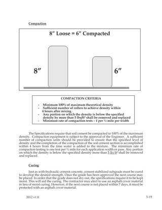 Compaction


                      8” Loose = 6” Compacted




           8”                                                         6”


                               COMPACTION CRITERIA

              -  Minimum 100% of maximum theoretical density
              -  Sufﬁcient number of rollers to achieve density within
                4 hours after mixing
              - Any portion on which the density is below the speciﬁed
                density by more than 5 lbs/ft3 shall be removed and replaced
              - Minimum rate of compaction tests – 1 per ½ mile per width



       The Speciﬁcations require that soil cement be compacted to 100% of the maximum
density. Compaction equipment is subject to the approval of the Engineer. A sufﬁcient
number of compaction units should be provided to ensure that the speciﬁed level of
density and the completion of the compaction of the soil cement section is accomplished
within 4 hours from the time water is added to the mixture. The minimum rate of
compaction testing is one test per ½ mile for each application width or pass. Any portion
on which the density is below the speciﬁed density more than 5 lb/ft3 shall be removed
and replaced.


       Curing

        Just as with hydraulic cement concrete, cement stabilized subgrade must be cured
to develop the desired strength. Once the grade has been approved the next course may
be placed. In order that the grade does not dry out, the speciﬁcations require it to be kept
moist. This will aid the curing. The contractor may elect to use an asphalt cover material
in lieu of moist curing. However, if the next course is not placed within 7 days, it must be
protected with an asphalt cover material.


     2012 v1.0                                                                                 3-19
 