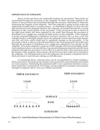 IMPORTANCE OF SUBGRADE

             Heavy trucks and buses are continually loading our pavements. These loads are
      transmitted through the pavement to the subgrade. In effect, the loads applied to the
      surface of the pavement are transmitted through the structure, deforming or otherwise
      destroying the integrity of the subgrade. How the subgrade is going to react under the
      application of trafﬁc loads is of great concern. As illustrated in Figure 3.2, how the load
      gets transferred to the subgrade and how the subgrade can handle that load has a strong
      inﬂuence on the overall quality of the pavement. If the pavement is thin as shown in
      the right hand sketch, the stress imposed by the trafﬁc load through the pavement is
      distributed over a small area, making for high stresses on the subgrade. If the subgrade
      is poorly prepared (improper compaction, excessive moisture, etc.) or has a very low
      strength (such as with highly plastic clays), the subgrade cannot resist these high stresses
      and ruts will form which could lead to signiﬁcant damage to the pavement. If the
      pavement is thick as shown in the left hand sketch, the stress imposed by the trafﬁc load
      through the pavement is distributed over a large area, making for low stresses on the
      subgrade. Even if the subgrade is made up of low strength soils such as the highly plastic
      clays mentioned above, you can still have a good performing pavement because the stress
      projected through the pavement is lower than it would be with a thin pavement and if
      the design is done properly, these stresses should be lower than what can be resisted by
      the subgrade. It is still important to have the subgrade soils properly compacted when a
      thick pavement is used because rutting can still take place.

             As mentioned above, reducing stress can be accomplished by simply building a
      thicker pavement. This looks great on paper and is practical to a point. But pavement items
      are very expensive. Optimizing the pavement itself is very important, but there comes a
      point where this is not practical. Providing a strong subgrade is essential. Increasing the
      strength of subgrade allows us to use a thinner pavement.




      Figure 3.2 - Load Distribution Characteristics of Thick Versus Thin Pavement

3-2                                                                                 2012 v1.0
 