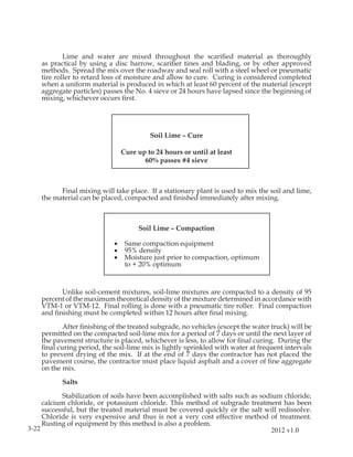 Lime and water are mixed throughout the scariﬁed material as thoroughly
    as practical by using a disc harrow, scariﬁer tines and blading, or by other approved
    methods. Spread the mix over the roadway and seal roll with a steel wheel or pneumatic
    tire roller to retard loss of moisture and allow to cure. Curing is considered completed
    when a uniform material is produced in which at least 60 percent of the material (except
    aggregate particles) passes the No. 4 sieve or 24 hours have lapsed since the beginning of
    mixing, whichever occurs ﬁrst.




                                         Soil Lime – Cure

                                Cure up to 24 hours or until at least
                                       60% passes #4 sieve



          Final mixing will take place. If a stationary plant is used to mix the soil and lime,
    the material can be placed, compacted and ﬁnished immediately after mixing.



                                     Soil Lime – Compaction

                            •    Same compaction equipment
                            •    95% density
                            •    Moisture just prior to compaction, optimum
                                 to + 20% optimum



          Unlike soil-cement mixtures, soil-lime mixtures are compacted to a density of 95
    percent of the maximum theoretical density of the mixture determined in accordance with
    VTM-1 or VTM-12. Final rolling is done with a pneumatic tire roller. Final compaction
    and ﬁnishing must be completed within 12 hours after ﬁnal mixing.

           After ﬁnishing of the treated subgrade, no vehicles (except the water truck) will be
    permitted on the compacted soil-lime mix for a period of 7 days or until the next layer of
    the pavement structure is placed, whichever is less, to allow for ﬁnal curing. During the
    ﬁnal curing period, the soil-lime mix is lightly sprinkled with water at frequent intervals
    to prevent drying of the mix. If at the end of 7 days the contractor has not placed the
    pavement course, the contractor must place liquid asphalt and a cover of ﬁne aggregate
    on the mix.

           Salts

           Stabilization of soils have been accomplished with salts such as sodium chloride,
     calcium chloride, or potassium chloride. This method of subgrade treatment has been
     successful, but the treated material must be covered quickly or the salt will redissolve.
     Chloride is very expensive and thus is not a very cost effective method of treatment.
     Rusting of equipment by this method is also a problem.
3-22                                                                           2012 v1.0
 