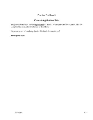 Practice Problem 3

                             Cement Application Rate

The plans call for 12% cement by volume, 6” depth. Width of treatment is 26 feet. The net
weight of the cement in the tanker is 23.09 tons.

How many feet of roadway should this load of cement treat?

Show your work!




     2012 v1.0                                                                              3-33
 