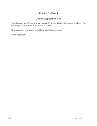 Practice Problem 4

                                   Cement Application Rate

       The plans call for 6.5% cement by volume, 6” depth. Width of treatment is 24 feet. The
       net weight of the cement in the tanker is 22 tons.

       How many feet of roadway should this load of cement treat?

       Show your work!




3-34                                                                            2012 v1.0
 