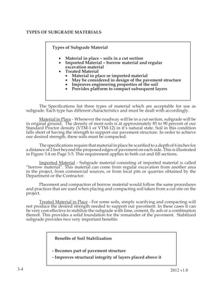 TYPES OF SUBGRADE MATERIALS


                    Types of Subgrade Material

                        •   Material in place – soils in a cut section
                        •   Imported Material – borrow material and regular
                            excavation material
                        •   Treated Material
                            • Material in place or imported material
                            • May be considered in design of the pavement structure
                            • Improves engineering properties of the soil
                            • Provides platform to compact subsequent layers



            The Speciﬁcations list three types of material which are acceptable for use as
      subgrade. Each type has different characteristics and must be dealt with accordingly.

              Material in Place - Whenever the roadway will be in a cut section, subgrade will be
      in original ground. The density of most soils is at approximately 85 to 90 percent of our
      Standard Proctor density (VTM-1 or VTM-12) in it’s natural state. Soil in this condition
      falls short of having the strength to support our pavement structure. In order to achieve
      our desired strength, these soils must be compacted.

             The speciﬁcations require that material in place be scariﬁed to a depth of 6 inches for
      a distance of 2 feet beyond the proposed edges of pavement on each side. This is illustrated
      in Figure 3.4 on Page 3-5. This requirement applies to both cut and ﬁll sections.

             Imported Material - Subgrade material consisting of imported material is called
      “borrow material”. This material can come from regular excavation from another area
      in the project, from commercial sources, or from local pits or quarries obtained by the
      Department or the Contractor.

             Placement and compaction of borrow material would follow the same procedures
      and practices that are used when placing and compacting soil taken from a cut site on the
      project.

             Treated Material in Place - For some soils, simply scarifying and compacting will
      not produce the desired strength needed to support our pavement. In these cases it can
      be very cost effective to stabilize the subgrade with lime, cement, ﬂy ash or a combination
      thereof. This provides a solid foundation for the remainder of the pavement. Stabilized
      subgrade provides two very important beneﬁts:



                     Beneﬁts of Soil Stabilization

                    - Becomes part of pavement structure
                    - Improves structural integrity of layers placed above it

3-4                                                                                  2012 v1.0
 