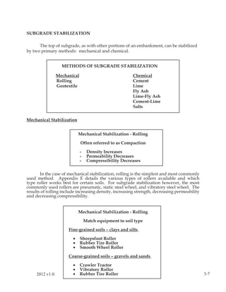 SUBGRADE STABILIZATION

      The top of subgrade, as with other portions of an embankment, can be stabilized
by two primary methods: mechanical and chemical.


                   METHODS OF SUBGRADE STABILIZATION

                 Mechanical                              Chemical
                 Rolling                                 Cement
                 Geotextile                              Lime
                                                         Fly Ash
                                                         Lime-Fly Ash
                                                         Cement-Lime
                                                         Salts


Mechanical Stabilization


                            Mechanical Stabilization - Rolling

                              Often referred to as Compaction

                              -    Density Increases
                              -    Permeability Decreases
                              -    Compressibility Decreases


       In the case of mechanical stabilization, rolling is the simplest and most commonly
used method. Appendix E details the various types of rollers available and which
type roller works best for certain soils. For subgrade stabilization however, the most
commonly used rollers are pneumatic, static steel wheel, and vibratory steel wheel. The
results of rolling include increasing density, increasing strength, decreasing permeability
and decreasing compressibility.


                            Mechanical Stabilization - Rolling

                                  Match equipment to soil type

                      Fine-grained soils – clays and silts

                        •     Sheepsfoot Roller
                        •     Rubber Tire Roller
                        •     Smooth Wheel Roller

                      Coarse-grained soils – gravels and sands

                        •     Crawler Tractor
                        •     Vibratory Roller
     2012 v1.0          •     Rubber Tire Roller                                              3-7
 
