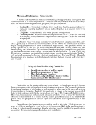 Mechanical Stabilization – Geosynthetics

             A method of mechanical stabilization that is gaining popularity throughout the
      commonwealth is to use Geosynthetics. The types of Geosynthetics that are most likely
      used for stabilization are geotextiles, geogrids, and geocomposites.
             -   Geotextiles – Consist of synthetic ﬁbers made into ﬂexible, porous fabrics by
                 standard weaving machinery or are matted together in a random nonwoven
                 manner.
             -   Geogrids – Plastics formed into open, gridlike conﬁguration
             -   Geocomposites – A combination of Geosynthetics such as a Geotextile attached
                 to a dimpled plastic sheet used for pavement drainage, or a Geotextile attached
                 to a geogrid.
             Geotextiles have been used in roadway construction in Virginia since the early
      1970’s, primarily in erosion and siltation control. In the 1980’s, the construction industry
      began using geosynthetics in earth stabilization applications. The primary beneﬁt of
      using a geotextile is that you get separation between the poor quality subsoil and the
      better quality backﬁll material. An additional beneﬁts of using a geotextile or a geogrid is
      an increased resistance to spreading by means of the reinforcement. Because of this, the
      Department can save a substantial amount of money by using geosynthetics to “bridge”
      soft subgrade areas and reduce or eliminate undercutting. The local District Materials
      Engineer can give guidance as to the types of materials that can be used and where they
      can be used.



                            Subgrade Stabilization using Geotextiles

                            -   Provides separation of soil/aggregate
                            -   Provides reinforcement of base
                            -   Placed at subgrade elevation
                            -   Rolled out and pulled tight – limit wrinkles
                            -   Seams connected by 2 foot overlap


              Geotextiles are the most widely used geosynthetic. In this chapter we will discuss
      how we use geotextiles at the subgrade and under embankments. The geotextile performs
      the primary functions of reinforcement and separation when used at the subgrade and on
      the embankment footprint. Typically the geotextile is placed in the desired area, pulled
      tight to limit wrinkles, and if at the subgrade, an over lap of 2 feet is provided at the seams.
      However, to reinforce an embankment, all seams are to be sewn to allow for the tensile
      stress to be transmitted. It is critical that the correct geotextile is used in the appropriate
      place, since the properties of various styles will affect the overall performance of the
      structure.

             Geogrids are also becoming more widely used in Virginia. While these can be
      used to reinforce a subgrade, or an undercut, they are most likely to be used to reinforce
      a slope or embankment foundation. Careful attention must be paid to the speciﬁcations
      or contract documents for geogrid selection and installation.


3-8                                                                                    2012 v1.0
 