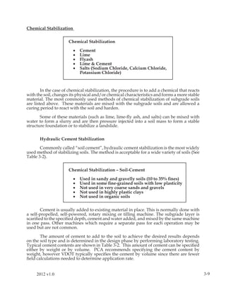 Chemical Stabilization


                      Chemical Stabilization

                         •   Cement
                         •   Lime
                         •   Flyash
                         •   Lime & Cement
                         •   Salts (Sodium Chloride, Calcium Chloride,
                             Potassium Chloride)



        In the case of chemical stabilization, the procedure is to add a chemical that reacts
with the soil, changes its physical and/or chemical characteristics and forms a more stable
material. The most commonly used methods of chemical stabilization of subgrade soils
are listed above. These materials are mixed with the subgrade soils and are allowed a
curing period to react with the soil and harden.

       Some of these materials (such as lime, lime-ﬂy ash, and salts) can be mixed with
water to form a slurry and are then pressure injected into a soil mass to form a stable
structure foundation or to stabilize a landslide.


       Hydraulic Cement Stabilization

       Commonly called “soil cement”, hydraulic cement stabilization is the most widely
used method of stabilizing soils. The method is acceptable for a wide variety of soils (See
Table 3-2).


                      Chemical Stabilization – Soil-Cement

                         •   Used in sandy and gravelly soils (10 to 35% ﬁnes)
                         •   Used in some ﬁne-grained soils with low plasticity
                         •   Not used in very coarse sands and gravels
                         •   Not used in highly plastic clays
                         •   Not used in organic soils


       Cement is usually added to existing material in place. This is normally done with
a self-propelled, self-powered, rotary mixing or tilling machine. The subgrade layer is
scariﬁed to the speciﬁed depth, cement and water added, and mixed by the same machine
in one pass. Other machines which require a separate pass for each operation may be
used but are not common.

       The amount of cement to add to the soil to achieve the desired results depends
on the soil type and is determined in the design phase by performing laboratory testing.
Typical cement contents are shown in Table 3-2. This amount of cement can be speciﬁed
either by weight or by volume. PCA recommends specifying the cement content by
weight, however VDOT typically speciﬁes the cement by volume since there are fewer
ﬁeld calculations needed to determine application rate.


     2012 v1.0                                                                                  3-9
 