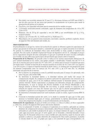 N
UNIVERSIDAD NACIONAL DE INGENIERÍA
FACULTAD DE INGENIERÍA CIVIL
PRIMER TALLER DE MECANICA DE SUELOS – MARZO 2006
3
• Dos diales con recorrido mínimo de 25 mm (1") y divisiones lecturas en 0.025 mm (0.001"),
uno de ellos provisto de una pieza que permita su acoplamiento en la prensa para medir la
penetración del pistón en la muestra.
• Una Poza, con capacidad suficiente para la inmersión de los moldes en agua.
• 2.10 Estufa, termostáticamente controlada, capas de mantener una temperatura de 110 ± 5ºC
(230 ± 9 ºF).
• Balanzas, una de 20 kg de capacidad y otra de 1000 g con sensibilidades de 1g y 0.1g,
respectivamente.
• Tamices, de 4.76 mm (No. 4), 19.05 mm(3/4") y 50,80 mm (2").
• Misceláneos, de uso general como cuarteador, mezclador, cápsulas, probetas, espátulas, discos
de papel de filtro del diámetro del molde, etc.
PROCEDIMIENTO
El procedimiento es tal que los valores de la relación de soporte se obtienen a partir de especimenes de
ensayo que posean el mismo peso unitario y contenido de agua que se espera encontrar en el terreno.
En general, la condición de humedad crítica (más desfavorable) se tiene cuando el material está
saturado. Por esta razón, el método original del Cuerpo de Ingenieros de E.U.A. contempla el ensayo
de los especimenes después de estar sumergidos en agua por un período de cuatro (4) días confinados
en el molde con una sobrecarga igual al peso del pavimento que actuará sobre el material.
Preparación de la Muestra.- Se procede como se indica en las normas mencionadas (Relaciones de
peso unitario-humedad en los suelos, con equipo estándar o modificado). Cuando más del 75 % en
peso de la muestra pase por el tamiz de 19.1 mm (3/4"), se utiliza para el ensayo el material que pasa
por dicho tamiz. Cuando la fracción de la muestra retenida en el tamiz de 19.1 mm (3/4") sea superior
a un 25% en peso, se separa el material retenido en dicho tamiz y se sustituye por una proporción igual
de material comprendido entre los tamices de 19.1 mm (3/4") y de 4.75 mm (No. 4), obtenida
tamizando otra porción de la muestra.
• De la muestra así preparada se toma la cantidad necesaria para el ensayo de apisonado, más
unos 5 kg por cada molde CBR.
• Se determina la humedad óptima y la densidad máxima por medio del ensayo de
compactación elegido. Se compacta un número suficiente de especimenes con variación en su
contenido de agua, con el fin de establecer definitivamente la humedad óptima y el peso
unitario máximo. Dichos especimenes se preparan con diferentes energías de compactación.
Normalmente, se usan la energía del Proctor Estándar, la del Proctor Modificado y una
Energía Inferior al Proctor Estándar. De esta forma, se puede estudiar la variación de la
relación de soporte con estos dos factores que son los que la afectan principalmente. Los
resultados se grafican en un diagrama de contenido de agua contra peso unitario.
• Se determina la humedad natural del suelo mediante secado en estufa, según la norma MTC E
108.
• Conocida la humedad natural del suelo, se le añade la cantidad de agua que le falte para
alcanzar la humedad fijada para el ensayo, generalmente la óptima determinada según el
ensayo de compactación elegido y se mezcla íntimamente con la muestra.
Elaboración de especimenes. Se pesa el molde con su base, se coloca el collar y el disco espaciador
y, sobre éste, un disco de papel de filtro grueso del mismo diámetro.
• Una vez preparado el molde, se compacta el espécimen en su interior, aplicando un sistema
dinámico de compactación (ensayos mencionados, ídem Proctor Estándar o Modificado), pero
utilizando en cada molde la proporción de agua y la energía (número de capas y de golpes en
cada capa) necesarias para que el suelo quede con la humedad y densidad deseadas (véase
Figura 2a). Es frecuente utilizar tres o nueve moldes por cada muestra, según la clase de suelo
granular o cohesivo, con grados diferentes de compactación. Para suelos granulares, la prueba
se efectúa dando 55, 26 y 12 golpes por capa y con contenido de agua correspondiente a la
 